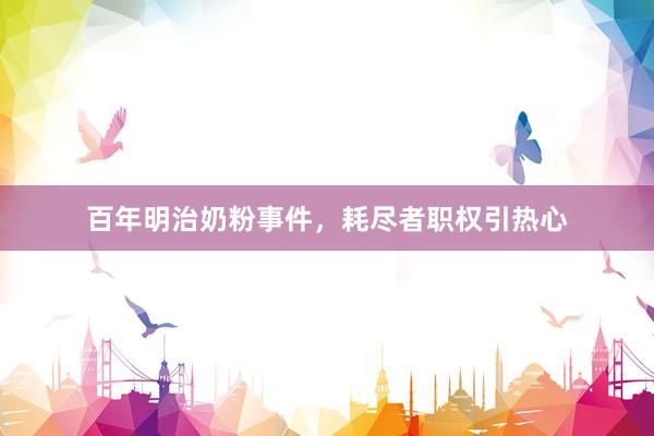 百年明治奶粉事件，耗尽者职权引热心