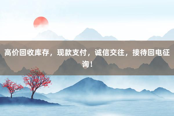 高价回收库存，现款支付，诚信交往，接待回电征询！